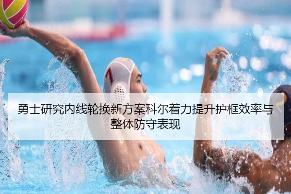 勇士研究内线轮换新方案科尔着力提升护框效率与整体防守表现