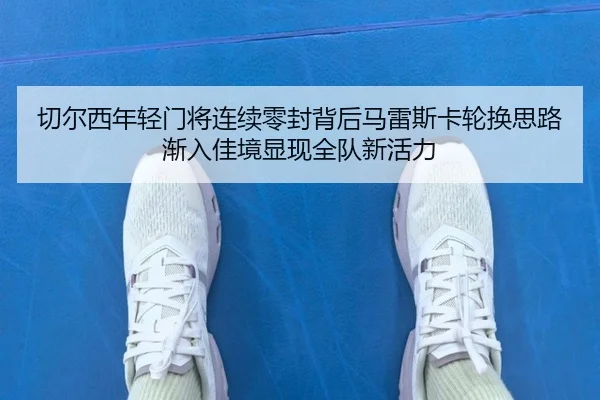 切尔西年轻门将连续零封背后马雷斯卡轮换思路渐入佳境显现全队新活力