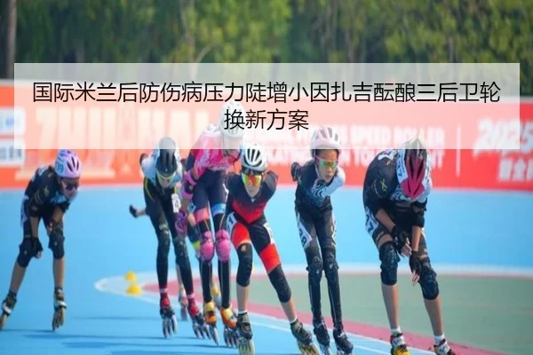 国际米兰后防伤病压力陡增小因扎吉酝酿三后卫轮换新方案